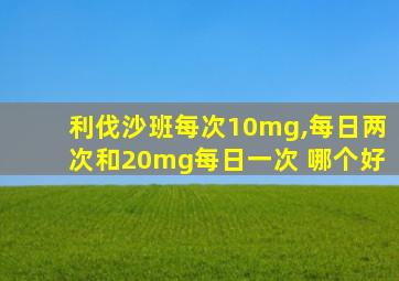 利伐沙班每次10mg,每日两次和20mg每日一次 哪个好